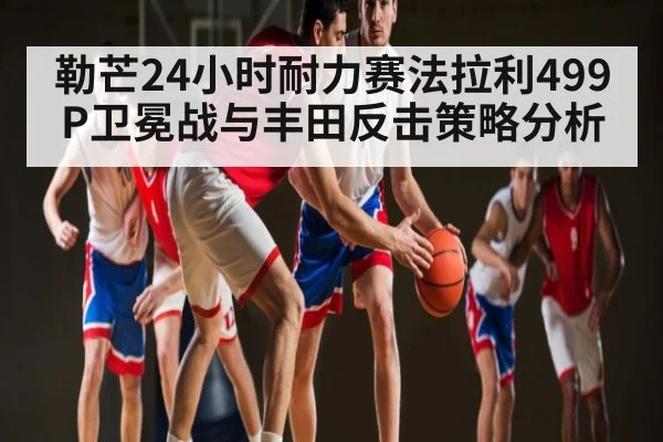 勒芒24小时耐力赛法拉利499P卫冕战与丰田反击策略分析