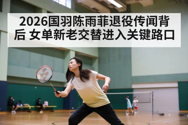 2026国羽陈雨菲退役传闻背后 女单新老交替进入关键路口